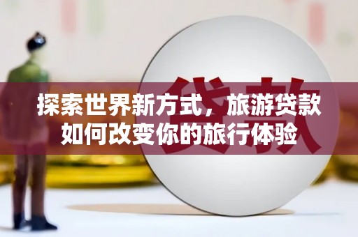 西秀探索世界新方式，旅游贷款如何改变你的旅行体验