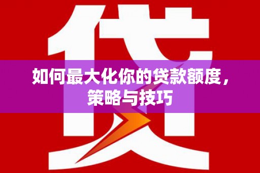 西秀如何最大化你的贷款额度，策略与技巧