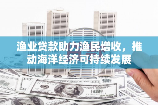 西秀渔业贷款助力渔民增收，推动海洋经济可持续发展